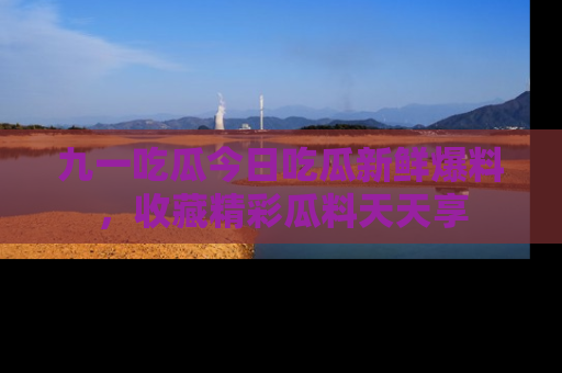 九一吃瓜今日吃瓜新鲜爆料，收藏精彩瓜料天天享