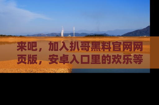 来吧,加入扒哥黑料官网网页版,安卓入口里的欢乐等着你!