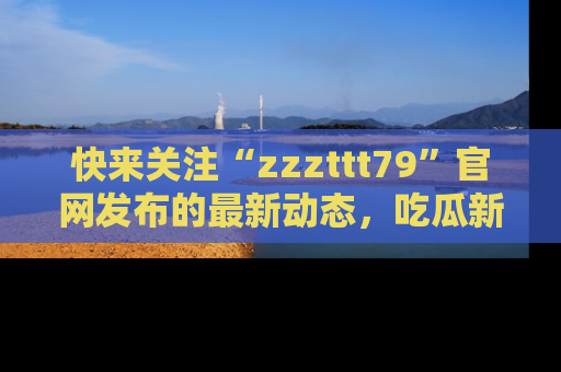 快来关注“zzzttt79”官网发布的最新动态,吃瓜新闻一手掌握,精彩不停!