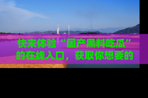 快来体验“国产黑料吃瓜”的在线入口，获取你想要的所有独家黑料！