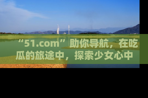 “51.com”助你导航,在吃瓜的旅途中,探索少女心中的小秘密喔!