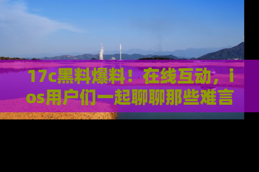 17c黑料爆料!在线互动,ios用户们一起聊聊那些难言之隐吧!