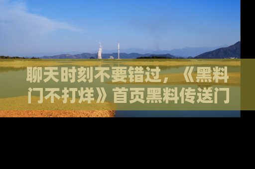 聊天时刻不要错过,《黑料门不打烊》首页黑料传送门一键带你进入奇妙世界!
