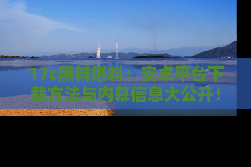 17c黑料爆料:安卓平台下载方法与内幕信息大公开!