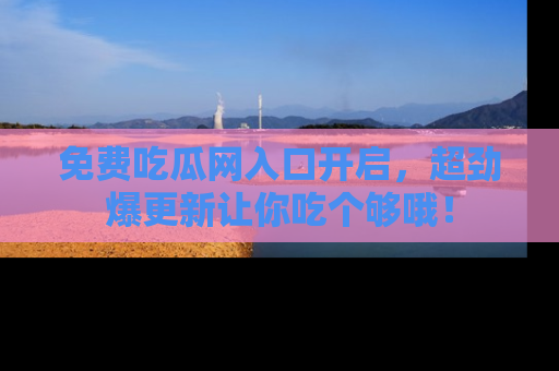 免费吃瓜网入口开启,超劲爆更新让你吃个够哦!