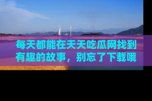 每天都能在天天吃瓜网找到有趣的故事,别忘了下载哦!