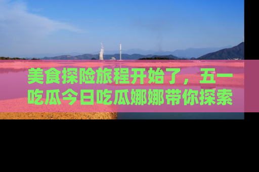 美食探险旅程开始了,五一吃瓜今日吃瓜娜娜带你探索精彩首页线路。