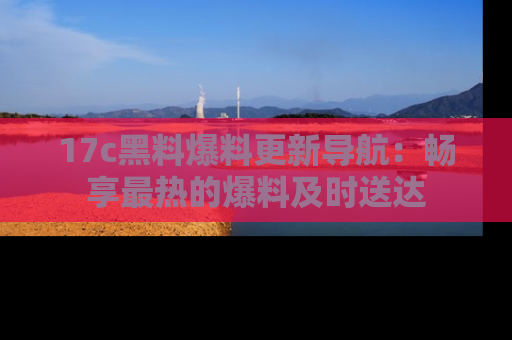 17c黑料爆料更新导航:畅享最热的爆料及时送达