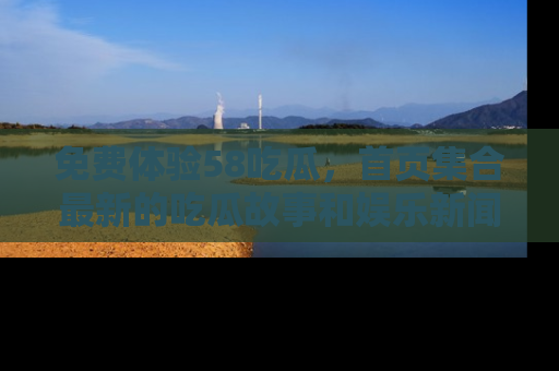 免费体验58吃瓜,首页集合最新的吃瓜故事和娱乐新闻,让你不再错过任何热点!
