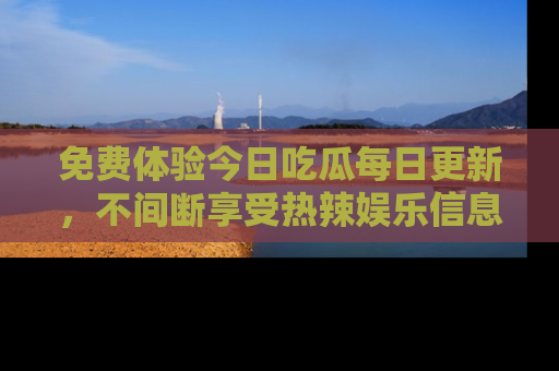 免费体验今日吃瓜每日更新,不间断享受热辣娱乐信息!