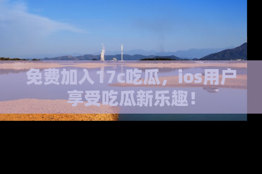免费加入17c吃瓜,ios用户享受吃瓜新乐趣!
