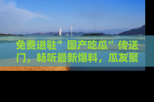 免费进驻”国产吃瓜”传送门,畅听最新爆料,瓜友聚集地等你!