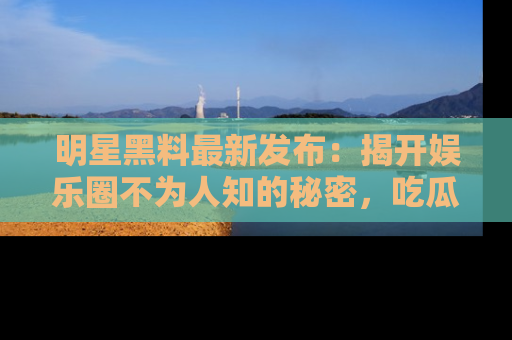 明星黑料最新发布：揭开娱乐圈不为人知的秘密，吃瓜者们请注意！