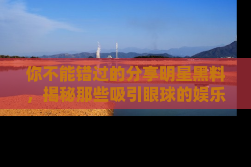 你不能错过的分享明星黑料,揭秘那些吸引眼球的娱乐新闻。