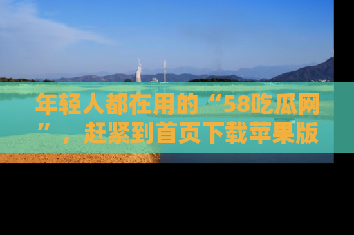 年轻人都在用的“58吃瓜网”,赶紧到首页下载苹果版吧!