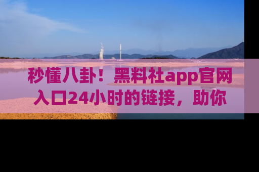 秒懂八卦!黑料社app官网入口24小时的链接,助你及时获取热搜焦点