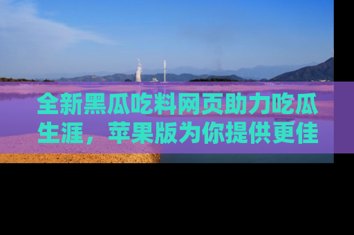 全新黑瓜吃料网页助力吃瓜生涯，苹果版为你提供更佳体验！