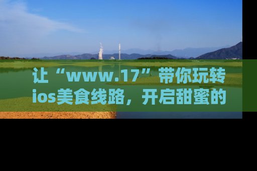 让“www.17”带你玩转ios美食线路，开启甜蜜的吃瓜时光吧！