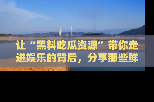 让“黑料吃瓜资源”带你走进娱乐的背后，分享那些鲜为人知的黑料，成为吃瓜界的资深玩家！