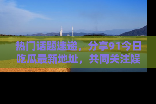 热门话题速递，分享91今日吃瓜最新地址，共同关注娱乐圈的风云变幻！