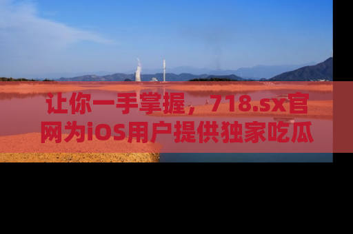 让你一手掌握，718.sx官网为iOS用户提供独家吃瓜内容！