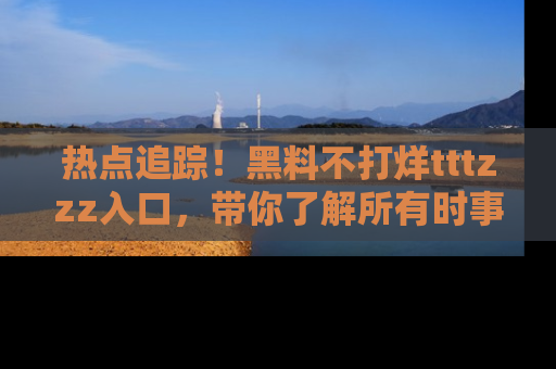 热点追踪！黑料不打烊tttzzz入口，带你了解所有时事动态，赶紧打开网址链接！