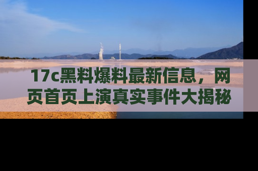 17c黑料爆料最新信息,网页首页上演真实事件大揭秘