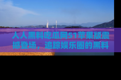 人人黑料吃瓜网51苹果版震撼登场，追踪娱乐圈的黑料与热闻