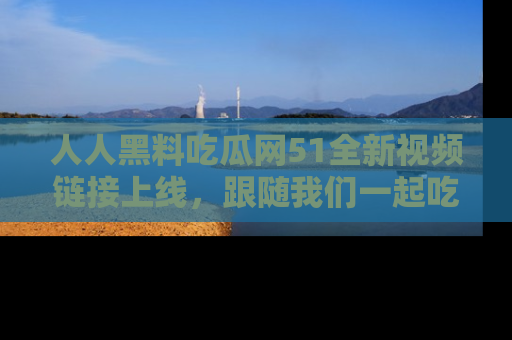 人人黑料吃瓜网51全新视频链接上线，跟随我们一起吃瓜围观！