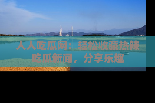 人人吃瓜网：轻松收藏热辣吃瓜新闻，分享乐趣
