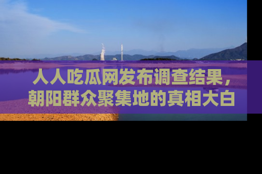 人人吃瓜网发布调查结果，朝阳群众聚集地的真相大白
