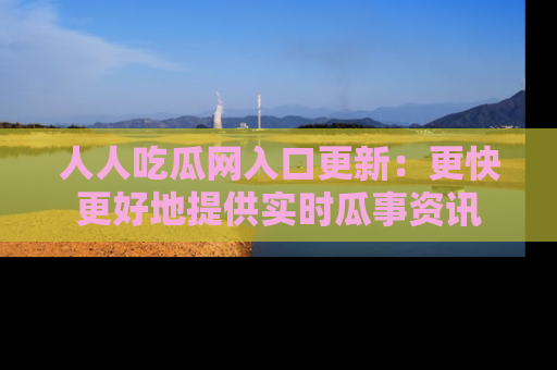 人人吃瓜网入口更新：更快更好地提供实时瓜事资讯