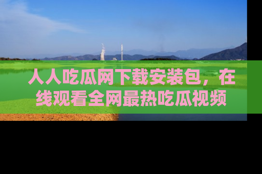 人人吃瓜网下载安装包，在线观看全网最热吃瓜视频