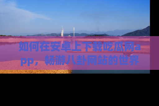 如何在安卓上下载吃瓜网app,畅游八卦网站的世界