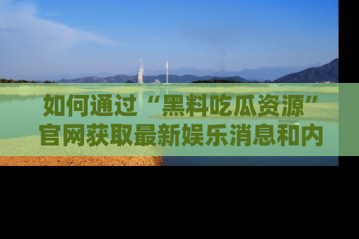 如何通过“黑料吃瓜资源”官网获取最新娱乐消息和内幕爆料