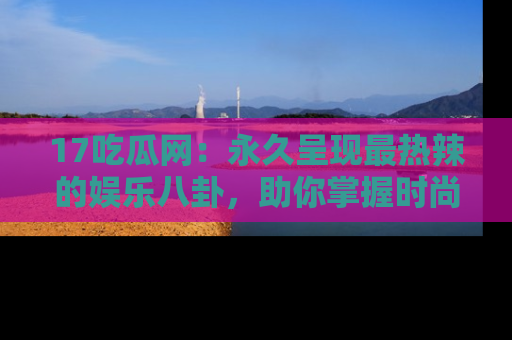 17吃瓜网:永久呈现最热辣的娱乐八卦,助你掌握时尚趋势