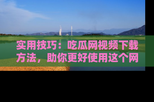 实用技巧:吃瓜网视频下载方法,助你更好使用这个网站