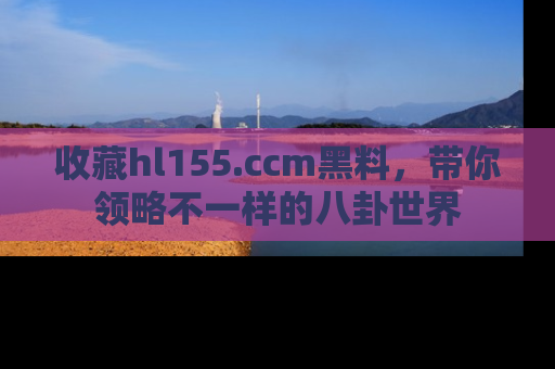 收藏hl155.ccm黑料,带你领略不一样的八卦世界