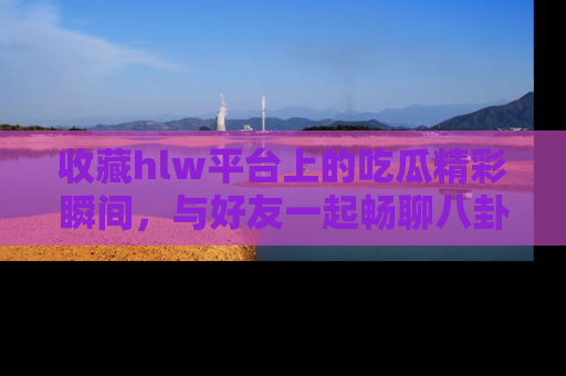 收藏hlw平台上的吃瓜精彩瞬间,与好友一起畅聊八卦趣闻!