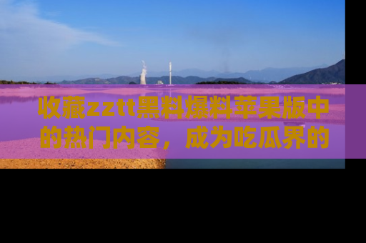 收藏zztt黑料爆料苹果版中的热门内容,成为吃瓜界的资深玩家!