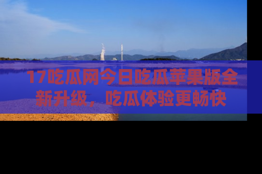 17吃瓜网今日吃瓜苹果版全新升级,吃瓜体验更畅快