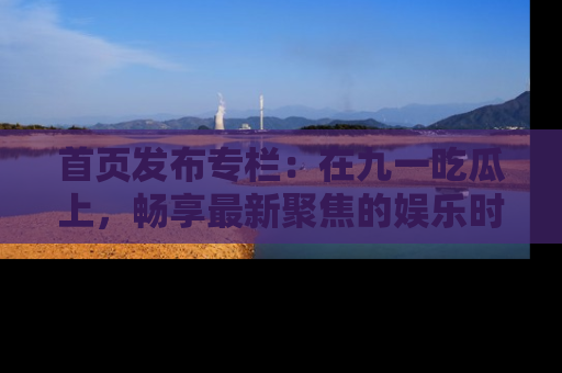 首页发布专栏:在九一吃瓜上,畅享最新聚焦的娱乐时讯