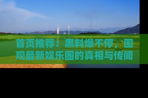 首页推荐:黑料爆不停,围观最新娱乐圈的真相与传闻