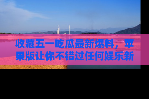 收藏五一吃瓜最新爆料,苹果版让你不错过任何娱乐新闻