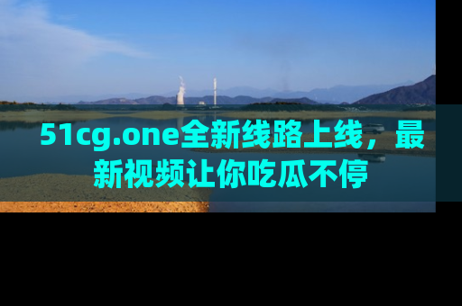 51cg.one全新线路上线,最新视频让你吃瓜不停