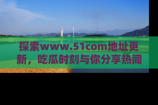 探索www.51com地址更新,吃瓜时刻与你分享热闻
