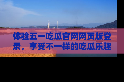 体验五一吃瓜官网网页版登录,享受不一样的吃瓜乐趣与互动体验