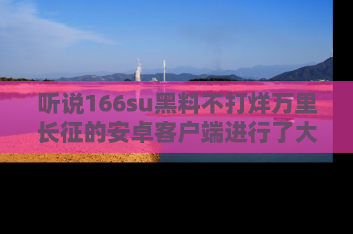 听说166su黑料不打烊万里长征的安卓客户端进行了大更新,八卦内容更加精彩与丰富!