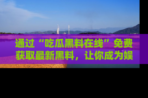 通过“吃瓜黑料在线”免费获取最新黑料,让你成为娱乐圈的内幕专家!