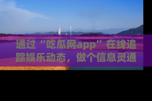 通过“吃瓜网app”在线追踪娱乐动态,做个信息灵通的吃瓜群众!